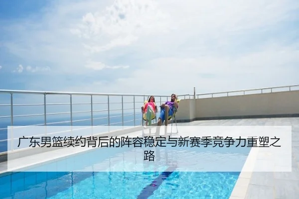 广东男篮续约背后的阵容稳定与新赛季竞争力重塑之路