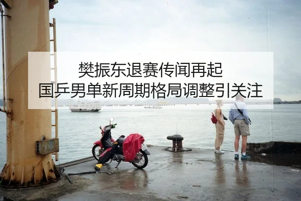 樊振东退赛传闻再起 国乒男单新周期格局调整引关注
