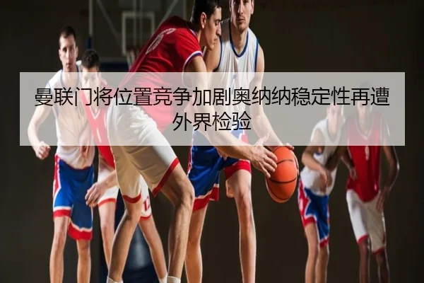 曼联门将位置竞争加剧奥纳纳稳定性再遭外界检验