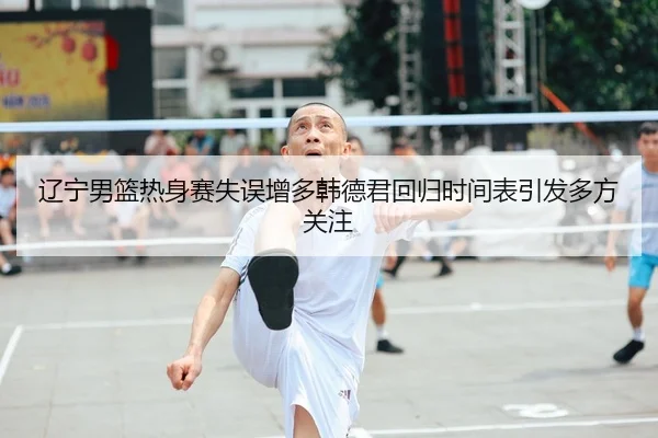 辽宁男篮热身赛失误增多韩德君回归时间表引发多方关注